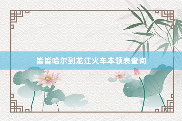 皆皆哈尔到龙江火车本领表查询