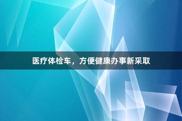 医疗体检车，方便健康办事新采取
