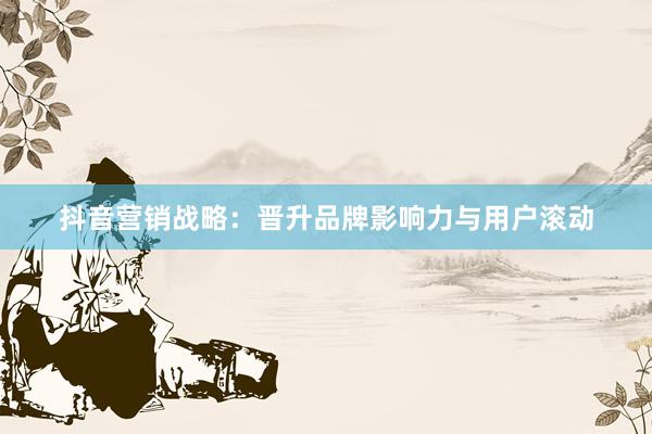 抖音营销战略：晋升品牌影响力与用户滚动